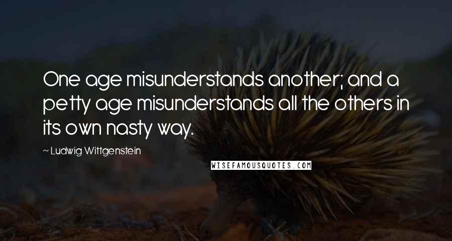 Ludwig Wittgenstein Quotes: One age misunderstands another; and a petty age misunderstands all the others in its own nasty way.