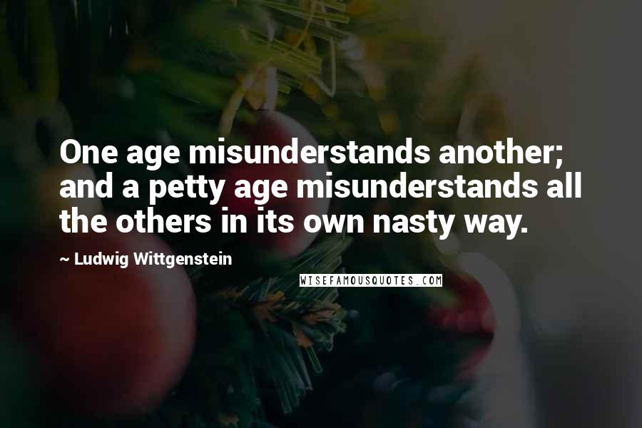 Ludwig Wittgenstein Quotes: One age misunderstands another; and a petty age misunderstands all the others in its own nasty way.