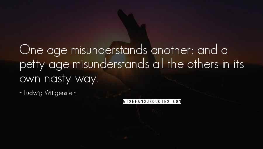 Ludwig Wittgenstein Quotes: One age misunderstands another; and a petty age misunderstands all the others in its own nasty way.