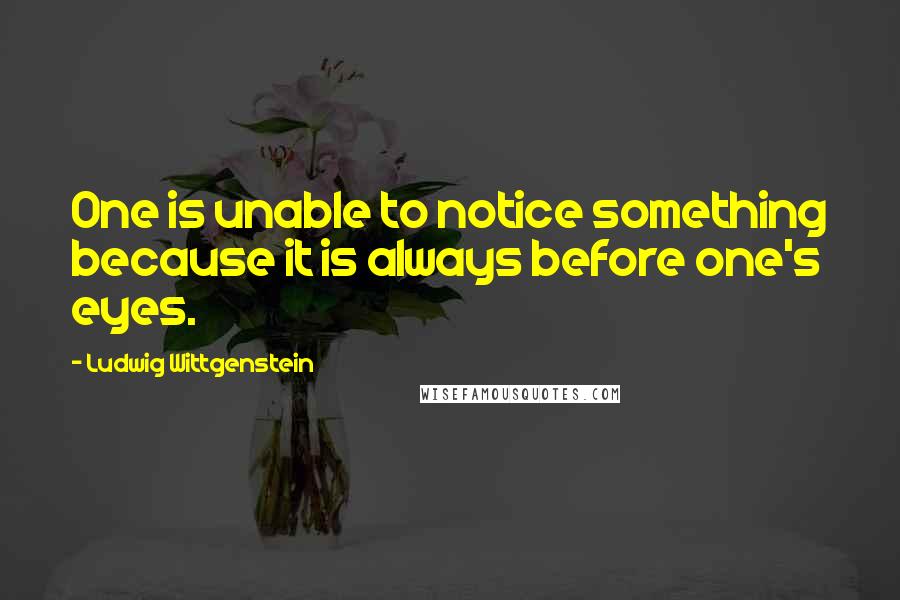 Ludwig Wittgenstein Quotes: One is unable to notice something because it is always before one's eyes.