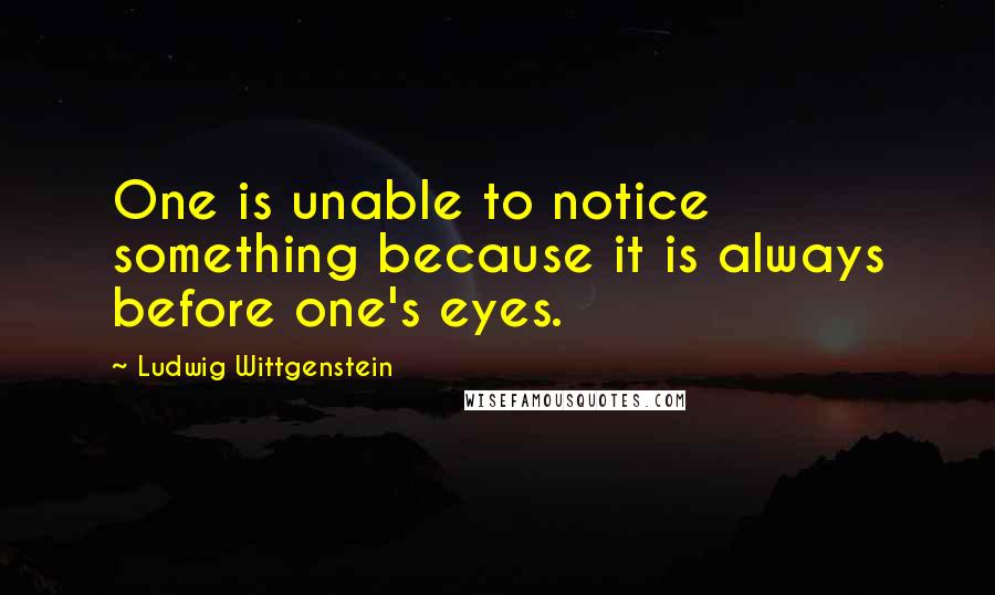 Ludwig Wittgenstein Quotes: One is unable to notice something because it is always before one's eyes.
