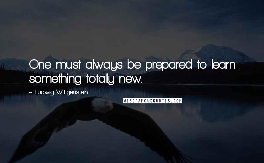 Ludwig Wittgenstein Quotes: One must always be prepared to learn something totally new.