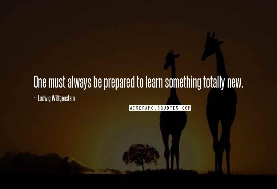 Ludwig Wittgenstein Quotes: One must always be prepared to learn something totally new.
