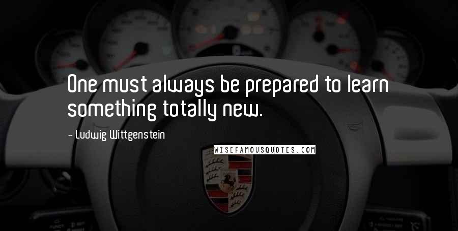Ludwig Wittgenstein Quotes: One must always be prepared to learn something totally new.