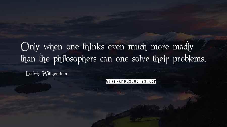 Ludwig Wittgenstein Quotes: Only when one thinks even much more madly than the philosophers can one solve their problems.