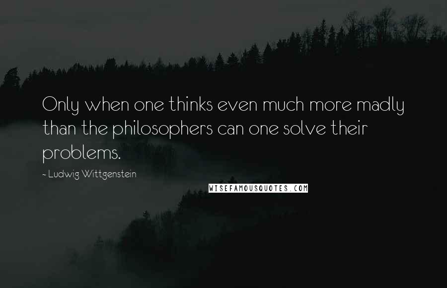 Ludwig Wittgenstein Quotes: Only when one thinks even much more madly than the philosophers can one solve their problems.