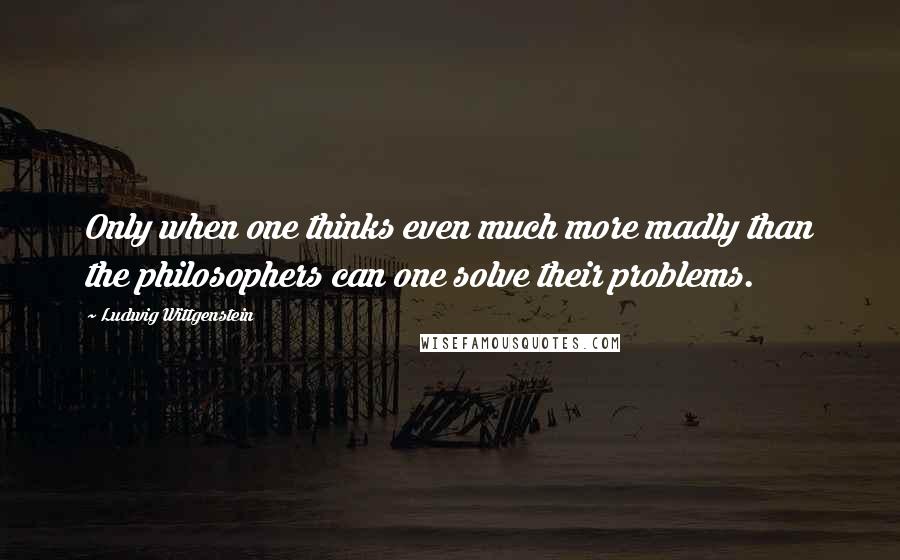Ludwig Wittgenstein Quotes: Only when one thinks even much more madly than the philosophers can one solve their problems.