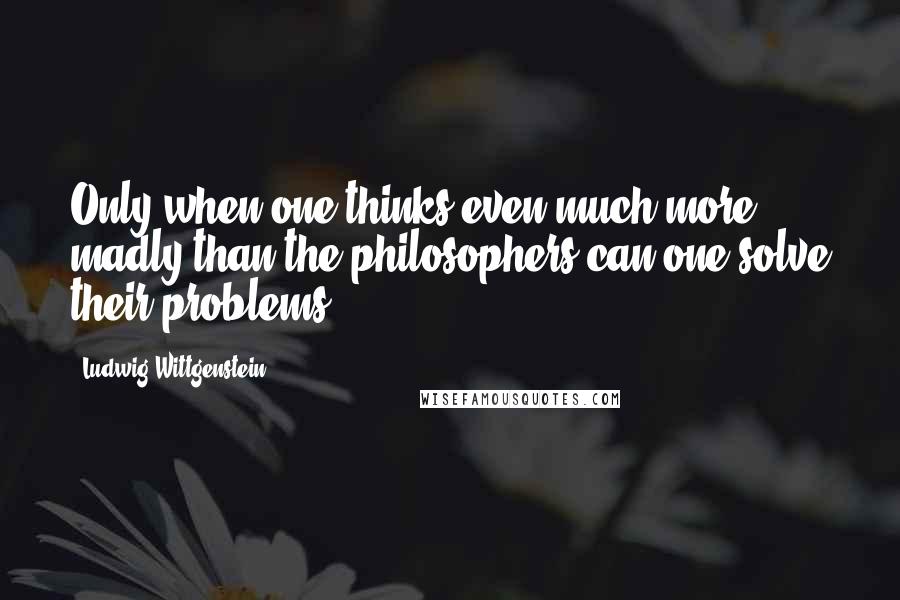 Ludwig Wittgenstein Quotes: Only when one thinks even much more madly than the philosophers can one solve their problems.