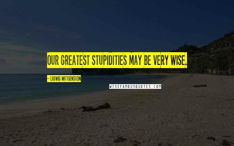 Ludwig Wittgenstein Quotes: Our greatest stupidities may be very wise.