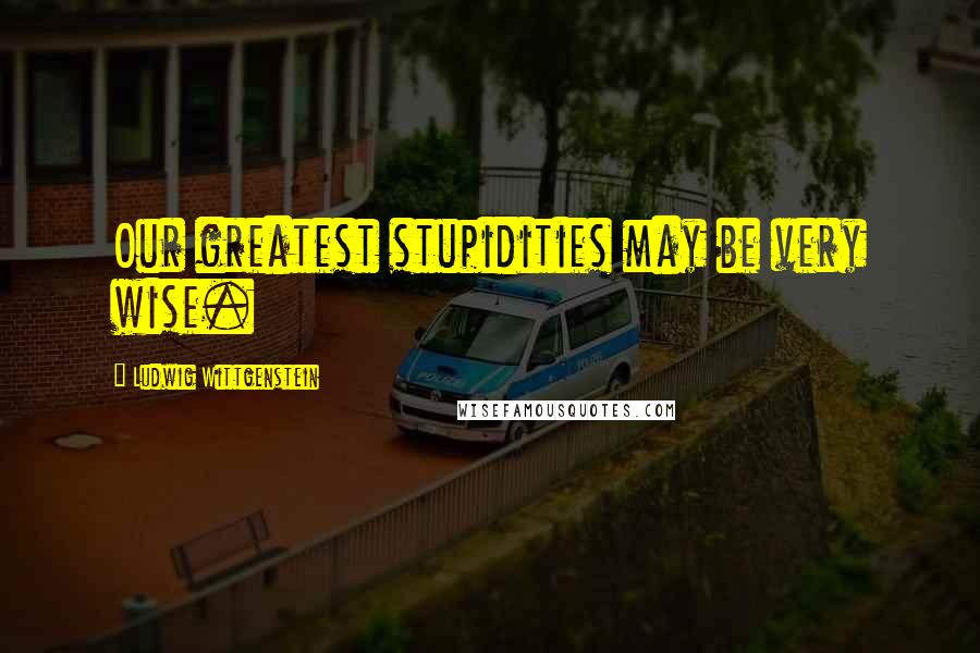 Ludwig Wittgenstein Quotes: Our greatest stupidities may be very wise.