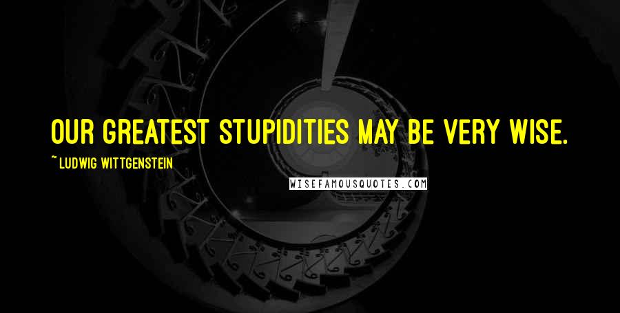 Ludwig Wittgenstein Quotes: Our greatest stupidities may be very wise.