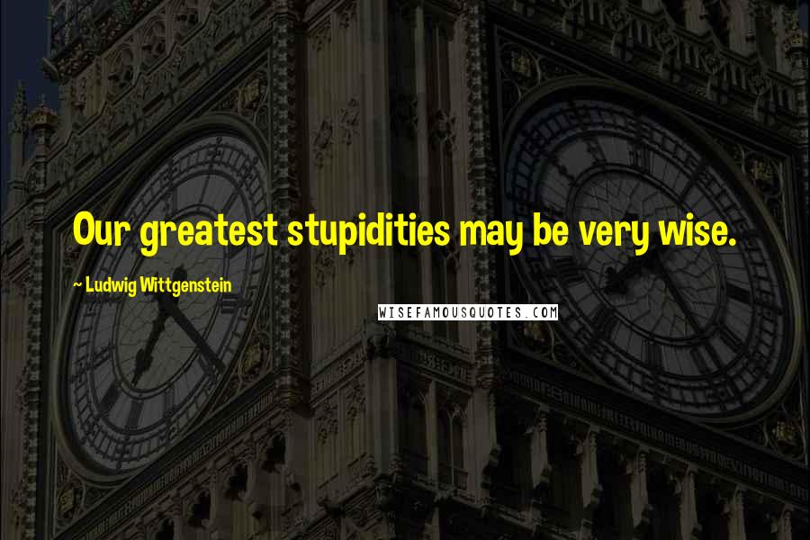 Ludwig Wittgenstein Quotes: Our greatest stupidities may be very wise.