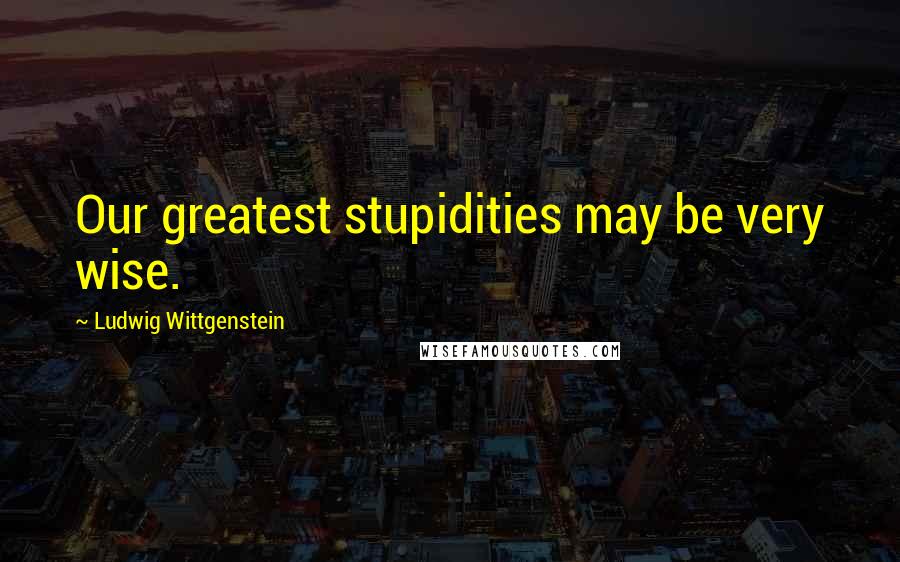 Ludwig Wittgenstein Quotes: Our greatest stupidities may be very wise.