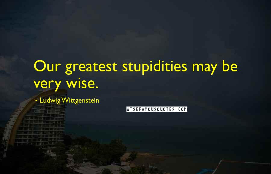 Ludwig Wittgenstein Quotes: Our greatest stupidities may be very wise.