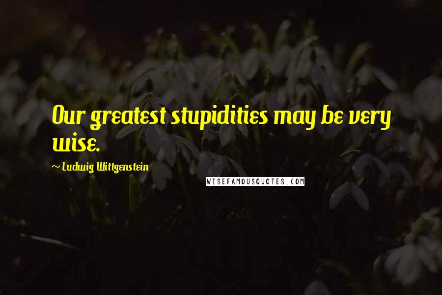 Ludwig Wittgenstein Quotes: Our greatest stupidities may be very wise.