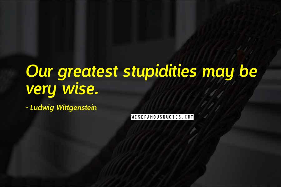 Ludwig Wittgenstein Quotes: Our greatest stupidities may be very wise.