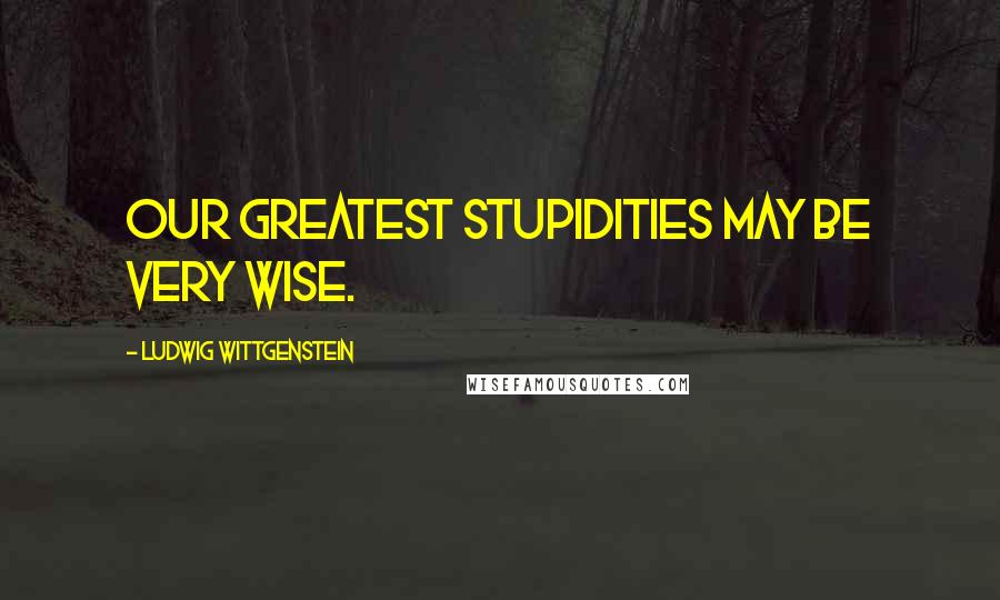 Ludwig Wittgenstein Quotes: Our greatest stupidities may be very wise.