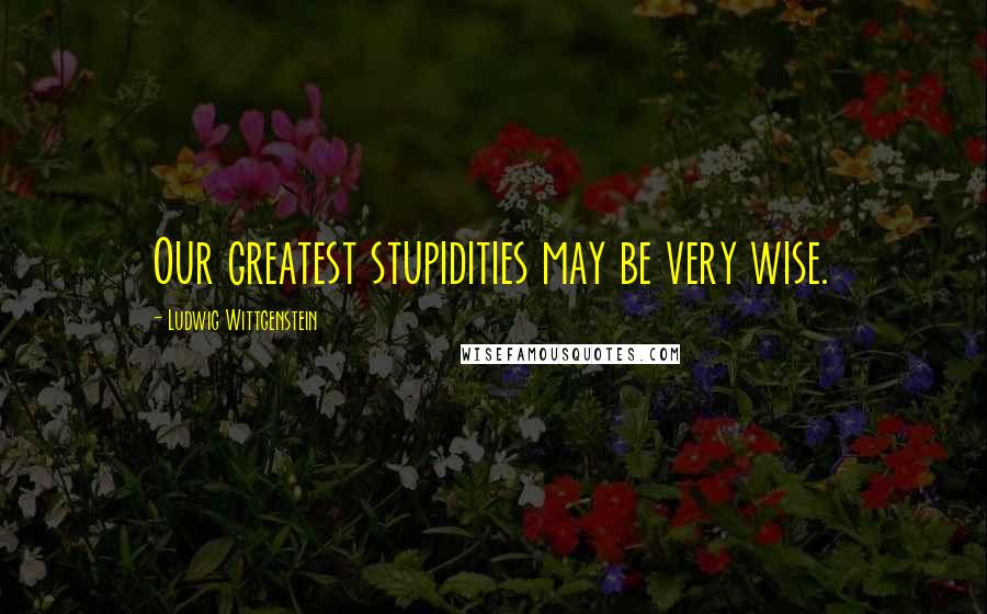 Ludwig Wittgenstein Quotes: Our greatest stupidities may be very wise.