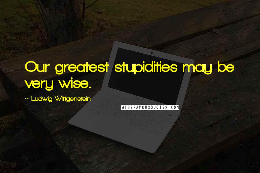 Ludwig Wittgenstein Quotes: Our greatest stupidities may be very wise.