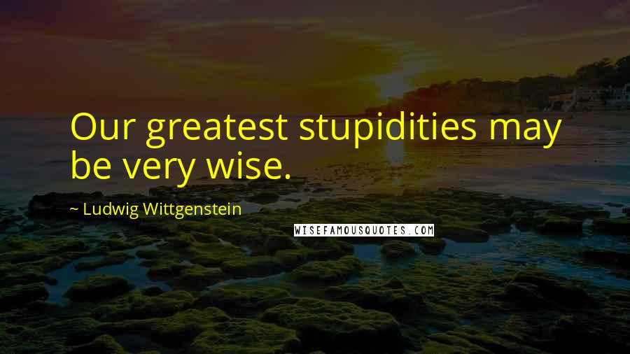 Ludwig Wittgenstein Quotes: Our greatest stupidities may be very wise.