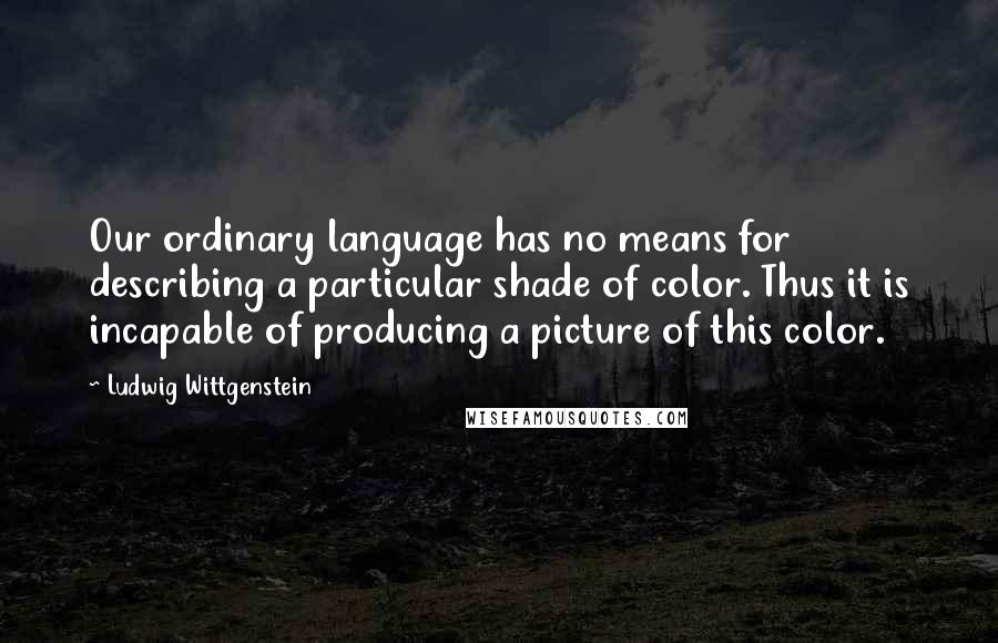 Ludwig Wittgenstein Quotes: Our ordinary language has no means for describing a particular shade of color. Thus it is incapable of producing a picture of this color.