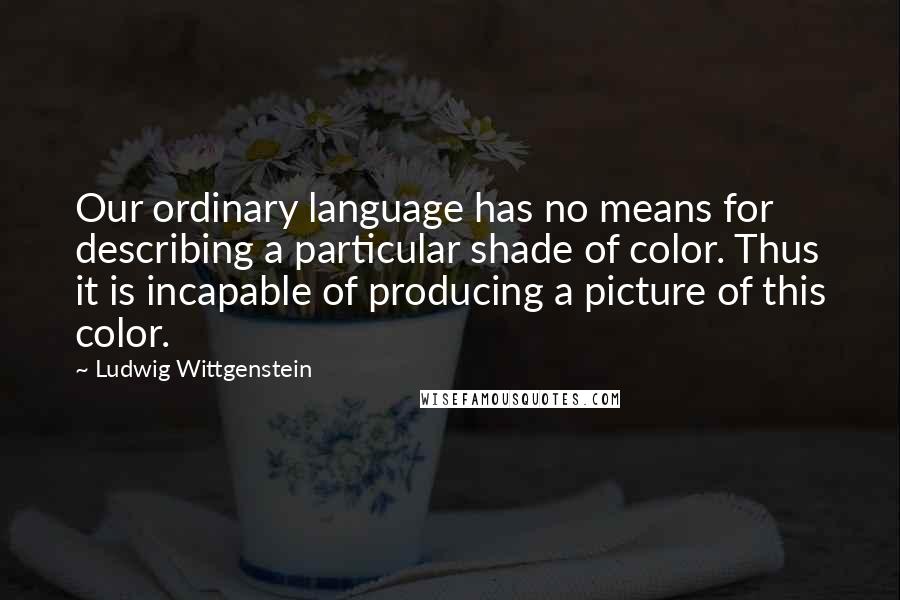 Ludwig Wittgenstein Quotes: Our ordinary language has no means for describing a particular shade of color. Thus it is incapable of producing a picture of this color.