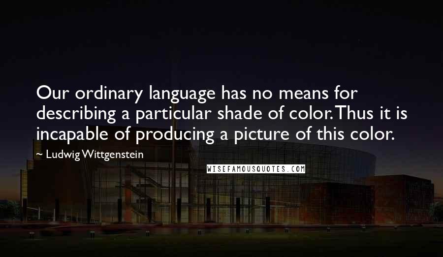 Ludwig Wittgenstein Quotes: Our ordinary language has no means for describing a particular shade of color. Thus it is incapable of producing a picture of this color.