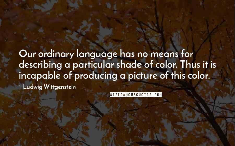 Ludwig Wittgenstein Quotes: Our ordinary language has no means for describing a particular shade of color. Thus it is incapable of producing a picture of this color.