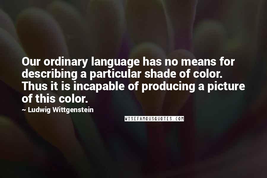 Ludwig Wittgenstein Quotes: Our ordinary language has no means for describing a particular shade of color. Thus it is incapable of producing a picture of this color.