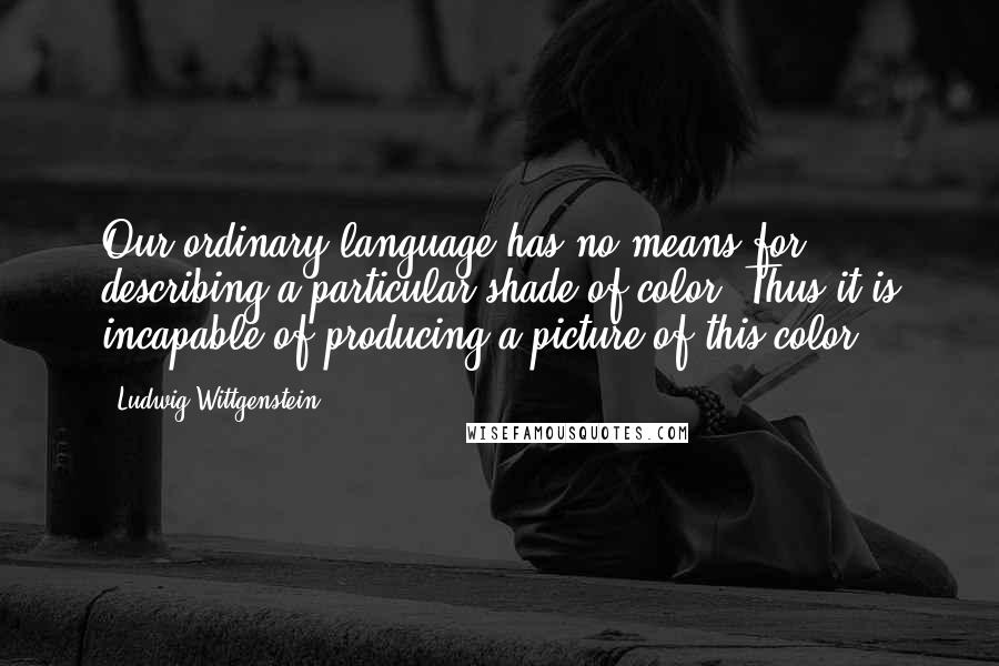 Ludwig Wittgenstein Quotes: Our ordinary language has no means for describing a particular shade of color. Thus it is incapable of producing a picture of this color.