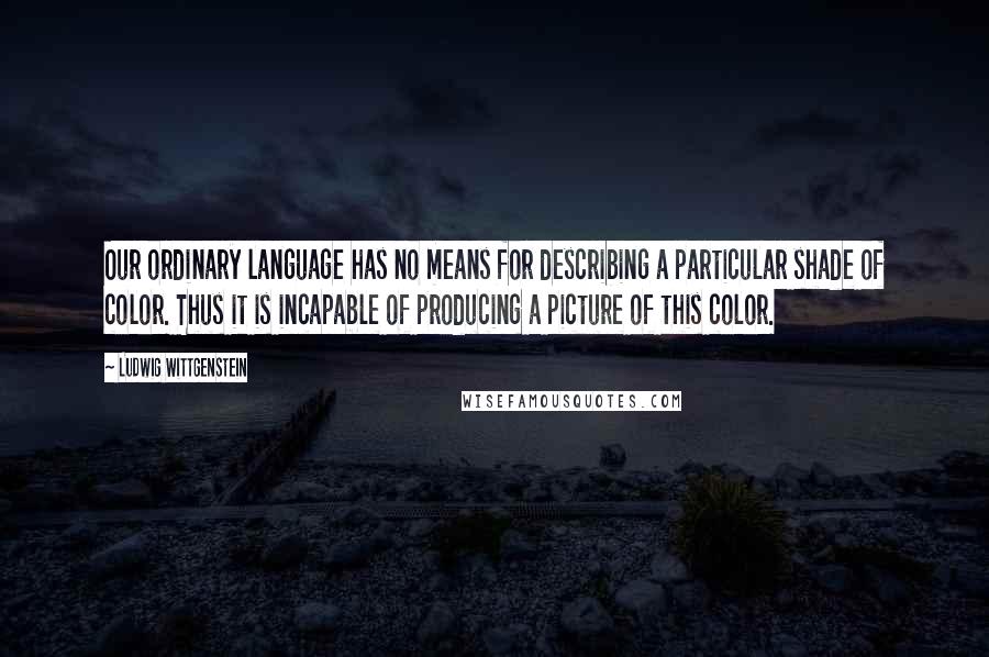 Ludwig Wittgenstein Quotes: Our ordinary language has no means for describing a particular shade of color. Thus it is incapable of producing a picture of this color.