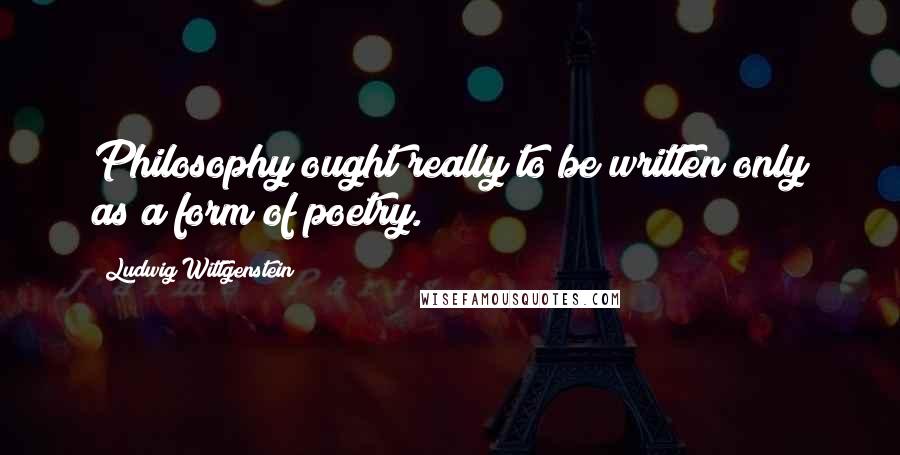 Ludwig Wittgenstein Quotes: Philosophy ought really to be written only as a form of poetry.