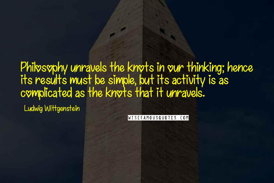 Ludwig Wittgenstein Quotes: Philosophy unravels the knots in our thinking; hence its results must be simple, but its activity is as complicated as the knots that it unravels.