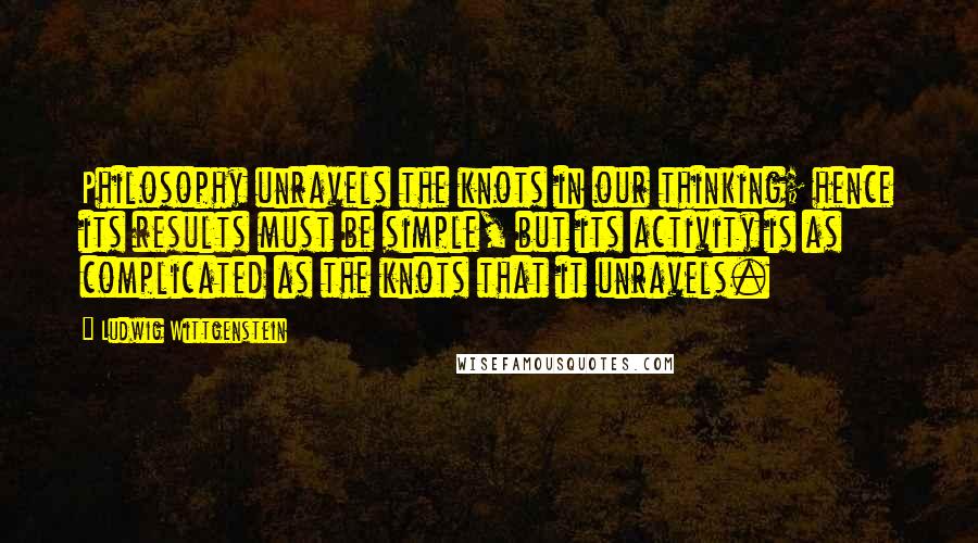 Ludwig Wittgenstein Quotes: Philosophy unravels the knots in our thinking; hence its results must be simple, but its activity is as complicated as the knots that it unravels.