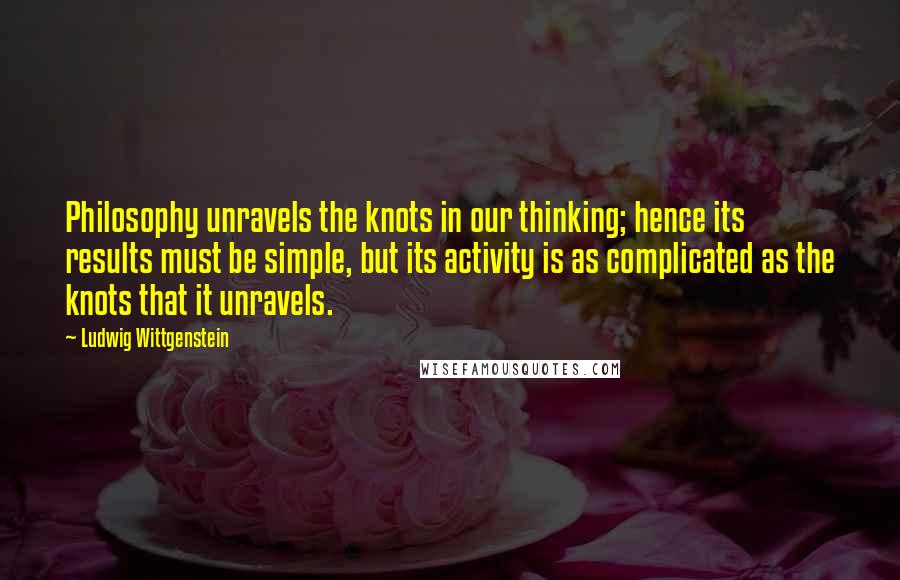 Ludwig Wittgenstein Quotes: Philosophy unravels the knots in our thinking; hence its results must be simple, but its activity is as complicated as the knots that it unravels.