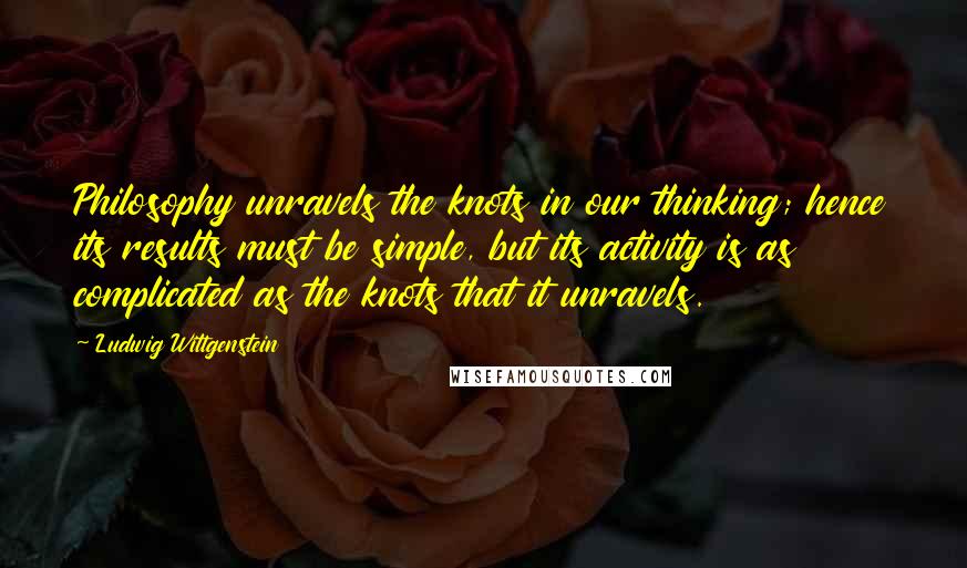 Ludwig Wittgenstein Quotes: Philosophy unravels the knots in our thinking; hence its results must be simple, but its activity is as complicated as the knots that it unravels.