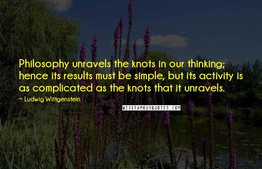 Ludwig Wittgenstein Quotes: Philosophy unravels the knots in our thinking; hence its results must be simple, but its activity is as complicated as the knots that it unravels.