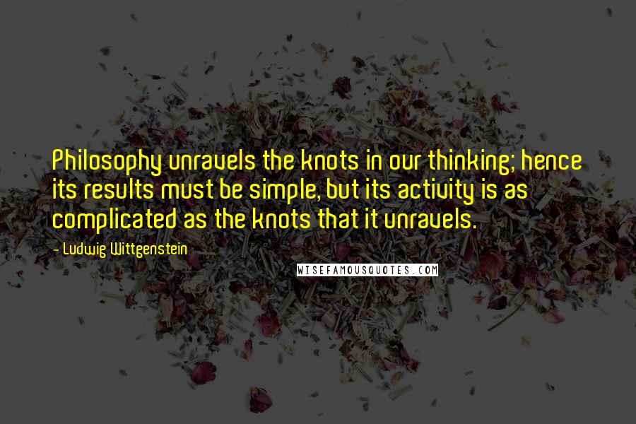 Ludwig Wittgenstein Quotes: Philosophy unravels the knots in our thinking; hence its results must be simple, but its activity is as complicated as the knots that it unravels.