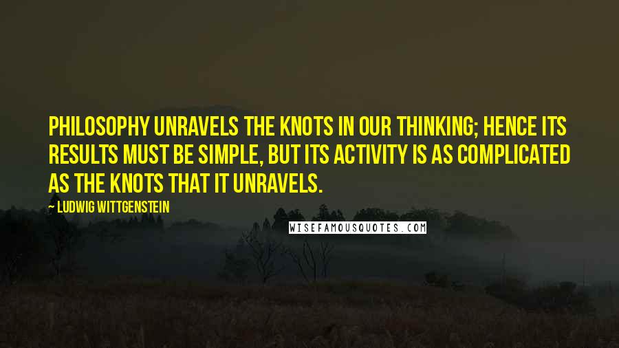 Ludwig Wittgenstein Quotes: Philosophy unravels the knots in our thinking; hence its results must be simple, but its activity is as complicated as the knots that it unravels.