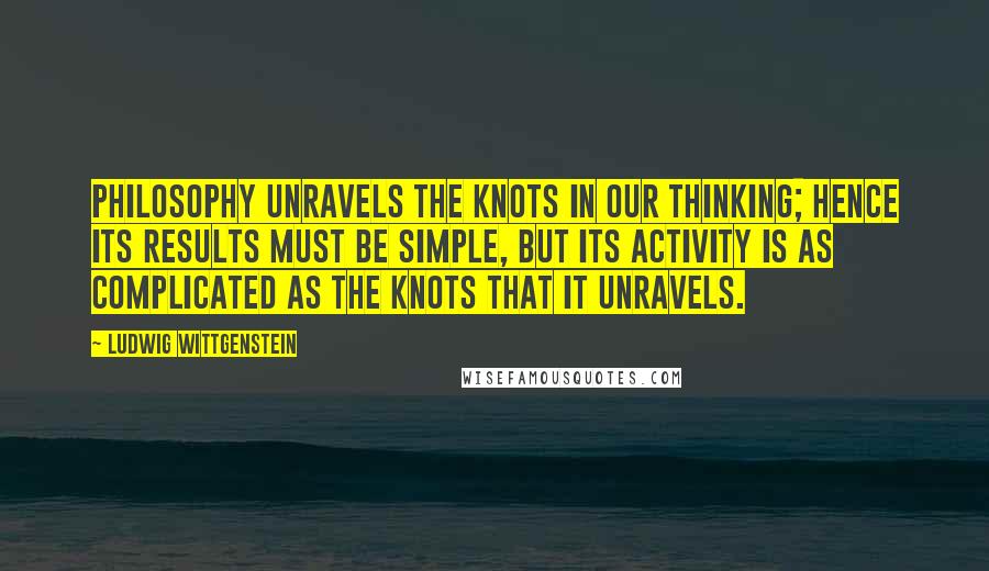 Ludwig Wittgenstein Quotes: Philosophy unravels the knots in our thinking; hence its results must be simple, but its activity is as complicated as the knots that it unravels.