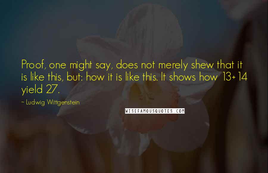 Ludwig Wittgenstein Quotes: Proof, one might say, does not merely shew that it is like this, but: how it is like this. It shows how 13+14 yield 27.