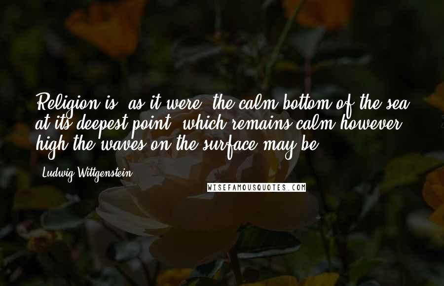 Ludwig Wittgenstein Quotes: Religion is, as it were, the calm bottom of the sea at its deepest point, which remains calm however high the waves on the surface may be.