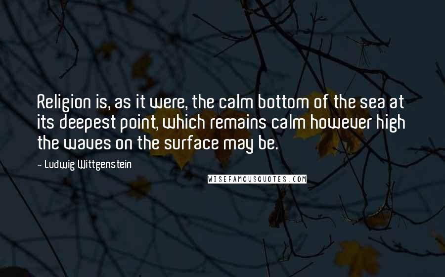 Ludwig Wittgenstein Quotes: Religion is, as it were, the calm bottom of the sea at its deepest point, which remains calm however high the waves on the surface may be.