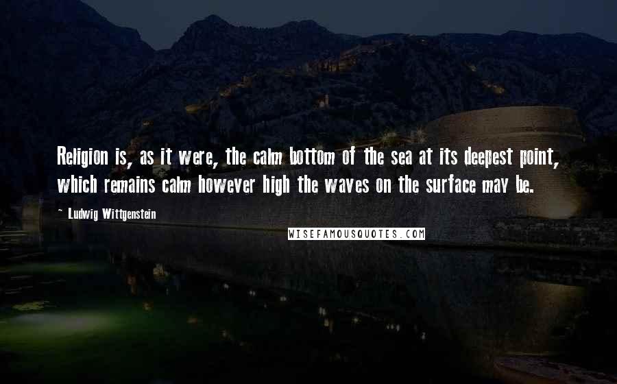 Ludwig Wittgenstein Quotes: Religion is, as it were, the calm bottom of the sea at its deepest point, which remains calm however high the waves on the surface may be.