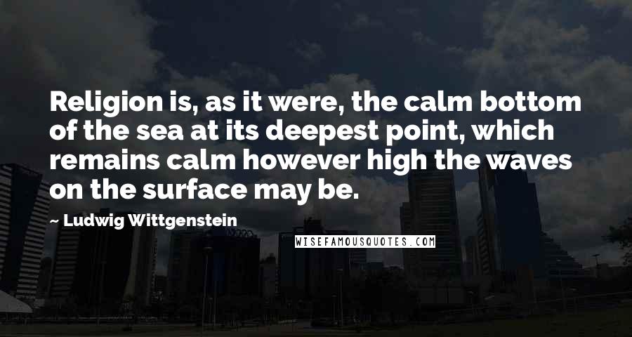 Ludwig Wittgenstein Quotes: Religion is, as it were, the calm bottom of the sea at its deepest point, which remains calm however high the waves on the surface may be.