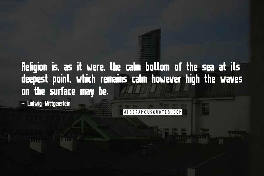 Ludwig Wittgenstein Quotes: Religion is, as it were, the calm bottom of the sea at its deepest point, which remains calm however high the waves on the surface may be.