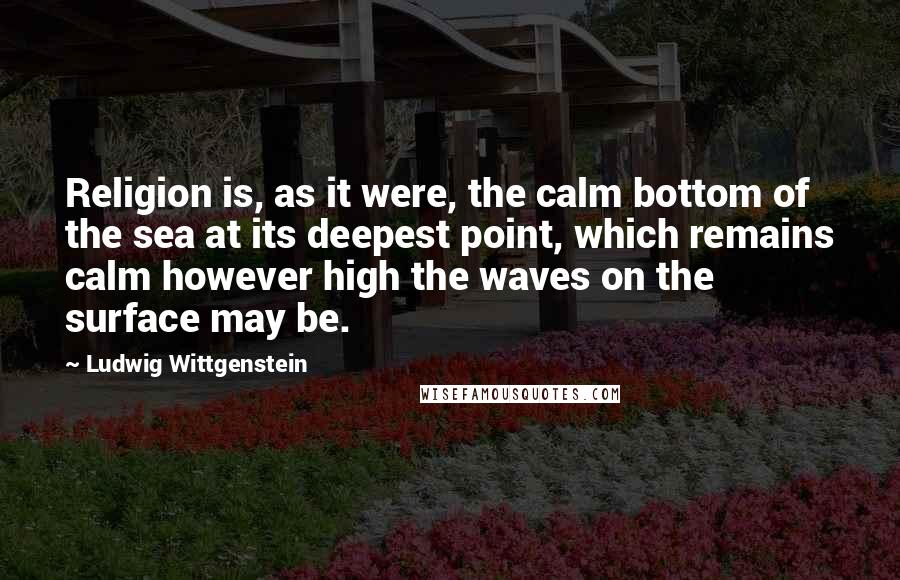 Ludwig Wittgenstein Quotes: Religion is, as it were, the calm bottom of the sea at its deepest point, which remains calm however high the waves on the surface may be.