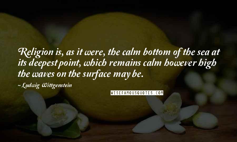 Ludwig Wittgenstein Quotes: Religion is, as it were, the calm bottom of the sea at its deepest point, which remains calm however high the waves on the surface may be.