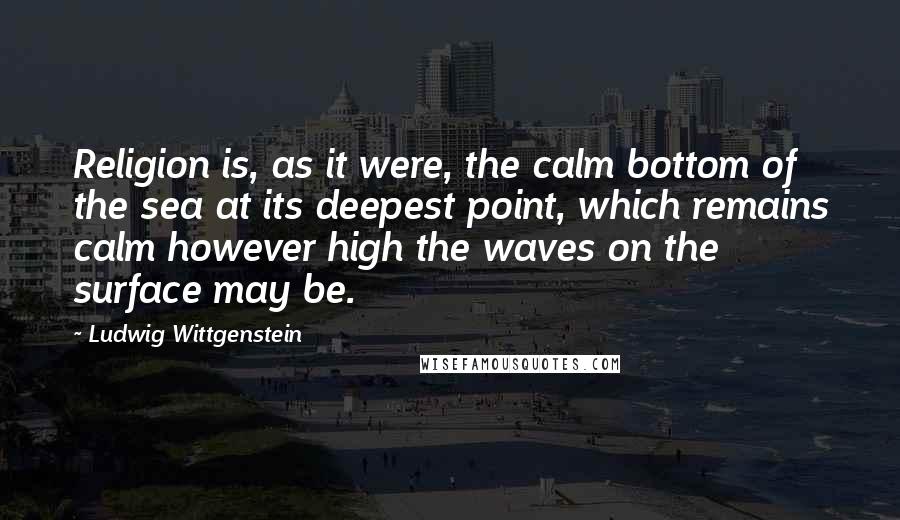 Ludwig Wittgenstein Quotes: Religion is, as it were, the calm bottom of the sea at its deepest point, which remains calm however high the waves on the surface may be.