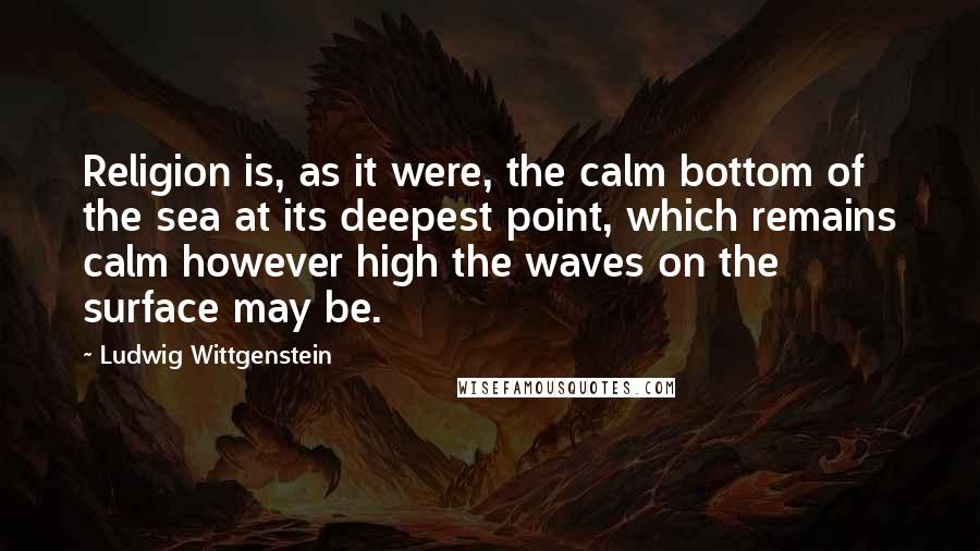 Ludwig Wittgenstein Quotes: Religion is, as it were, the calm bottom of the sea at its deepest point, which remains calm however high the waves on the surface may be.